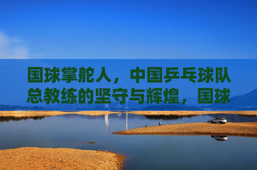 国球掌舵人,中国乒乓球队总教练的坚守与辉煌,国球掌舵人的坚守与辉煌