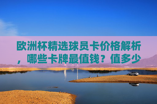 欧洲杯精选球员卡价格解析，哪些卡牌最值钱？值多少？欧洲杯精选球员卡价格解析，哪些卡最值钱？值多少？