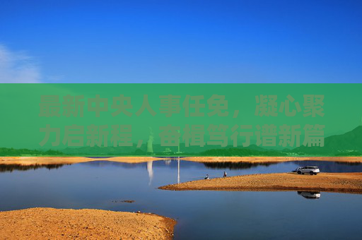 最新中央人事任免,凝心聚力启新程,奋楫笃行谱新篇,中央人事任免启新程 奋楫笃行谱新篇