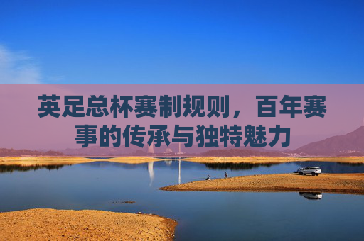 英足总杯赛制规则,百年赛事的传承与独特魅力