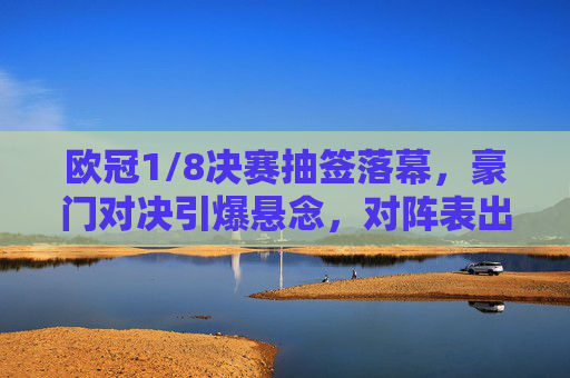 欧冠1/8决赛抽签落幕，豪门对决引爆悬念，对阵表出炉！欧冠1/8决赛抽签落幕，豪门对决引爆悬念，对阵表出炉！