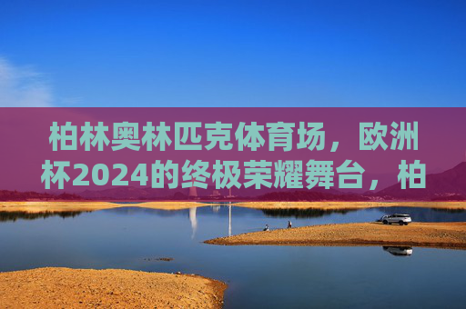 柏林奥林匹克体育场,欧洲杯2024的终极荣耀舞台,柏林奥林匹克体育场,欧洲杯2024终极荣耀舞台