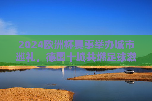 2024欧洲杯赛事举办城市巡礼，德国十城共燃足球激情，2024欧洲杯，德国十城巡礼，共燃足球激情