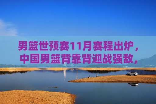 男篮世预赛11月赛程出炉，中国男篮背靠背迎战强敌，出线生死战启幕，男篮世预赛11月赛程出炉，中国男篮背靠背迎强敌，出线生死战启幕