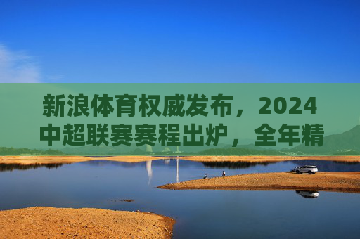 新浪体育权威发布，2024中超联赛赛程出炉，全年精彩对决一览，新浪体育权威发布，2024中超联赛赛程出炉 全年精彩对决一览