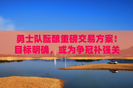 勇士队酝酿重磅交易方案！目标明确，或为争冠补强关键一环，勇士酝酿重磅交易，目标直指争冠补强