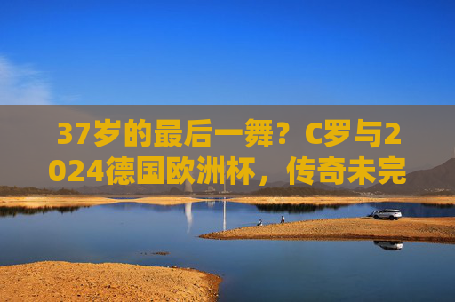 37岁的最后一舞?C罗与2024德国欧洲杯,传奇未完的救赎征途