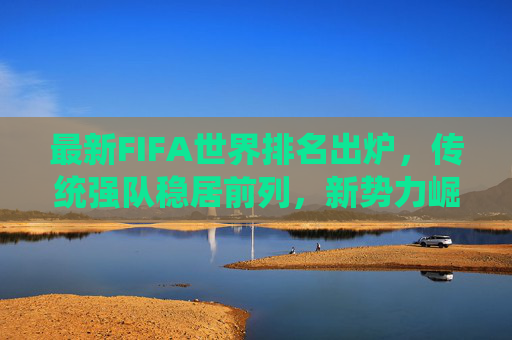 最新FIFA世界排名出炉,传统强队稳居前列,新势力崛起搅动格局