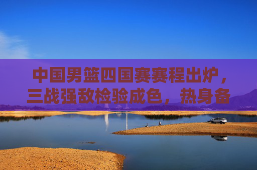中国男篮四国赛赛程出炉，三战强敌检验成色，热身备战剑指国际赛场，中国男篮四国赛赛程出炉，三战强敌检验成色剑指国际赛场
