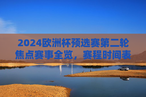 2024欧洲杯预选赛第二轮焦点赛事全览,赛程时间表与看点解析,2024欧洲杯预选赛第二轮焦点赛事全览,赛程时间表与看点解析