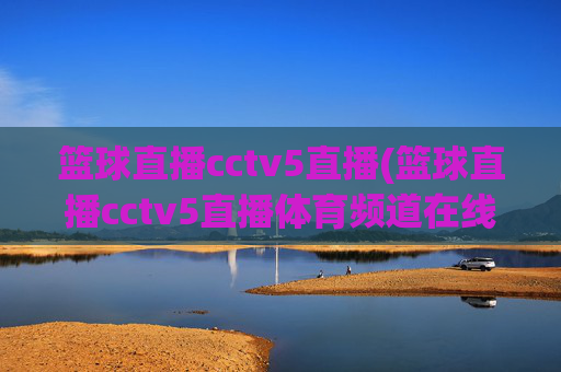 篮球直播cctv5直播(篮球直播cctv5直播体育频道在线)CCTV5体育频道在线篮球直播