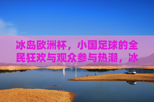 冰岛欧洲杯，小国足球的全民狂欢与观众参与热潮，冰岛欧洲杯，小国足球的全民狂欢与参与热潮