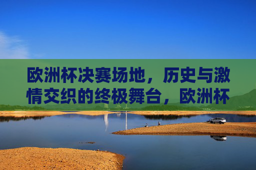 欧洲杯决赛场地,历史与激情交织的终极舞台,欧洲杯决赛场地,历史与激情的终极舞台