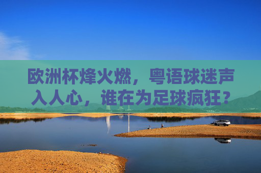欧洲杯烽火燃,粤语球迷声入人心,谁在为足球疯狂?粤语球迷疯燃欧洲杯
