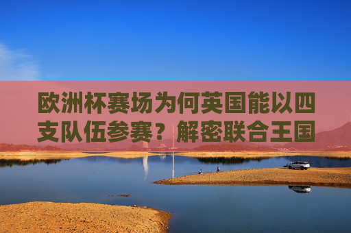 欧洲杯赛场为何英国能以四支队伍参赛?解密联合王国的足球分治之谜,英国四队出征欧洲杯,解密联合王国足球分治