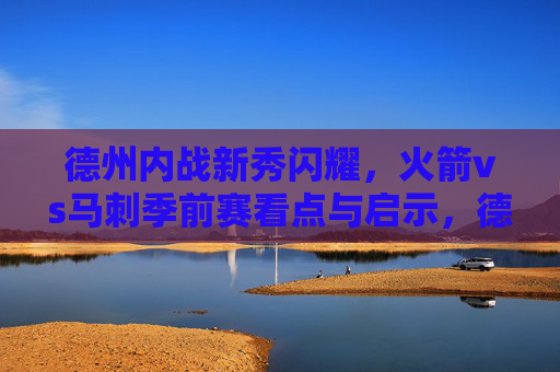 德州内战新秀闪耀,火箭vs马刺季前赛看点与启示,德州内战新秀闪耀,火箭vs马刺季前赛看点与启示