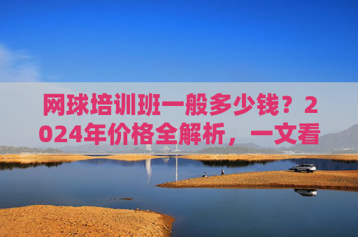 网球培训班一般多少钱？2024年价格全解析，一文看懂影响因素与选择技巧，2024年网球培训班价格全解析，影响因素与选择技巧