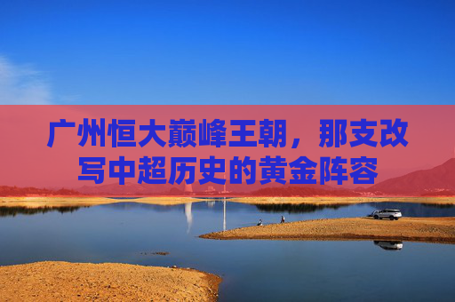 广州恒大巅峰王朝,那支改写中超历史的黄金阵容