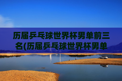 历届乒乓球世界杯男单前三名(历届乒乓球世界杯男单前三名是谁)