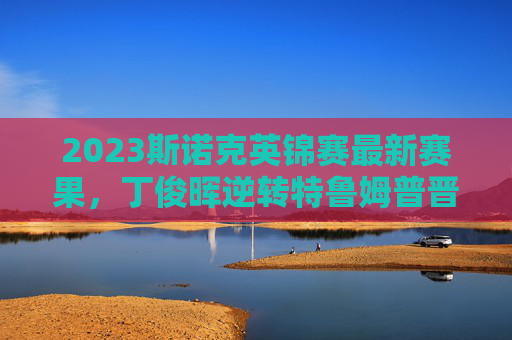 2023斯诺克英锦赛最新赛果,丁俊晖逆转特鲁姆普晋级四强,中国军团三人争冠,2023斯诺克英锦赛,丁俊晖逆转特鲁姆普晋级,中国军团三人争冠