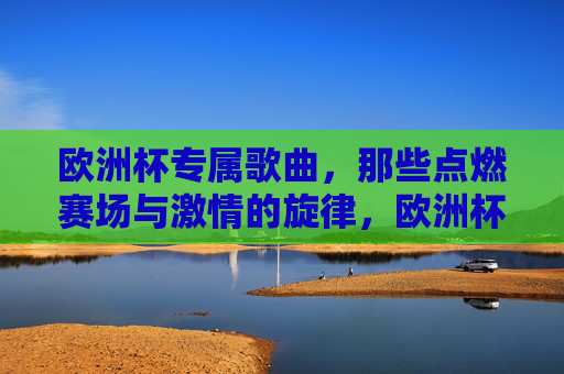 欧洲杯专属歌曲,那些点燃赛场与激情的旋律,欧洲杯专属歌曲,点燃赛场与激情的旋律