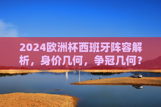 2024欧洲杯西班牙阵容解析，身价几何，争冠几何？2024欧洲杯西班牙阵容，身价几何，争冠几何？