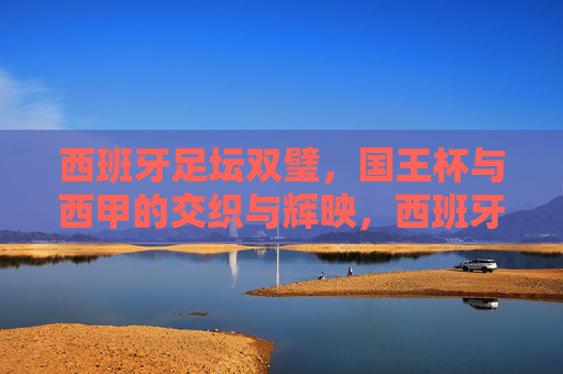 西班牙足坛双璧,国王杯与西甲的交织与辉映,西班牙双璧,国王杯与西甲的交织辉映