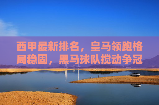 西甲最新排名，皇马领跑格局稳固，黑马球队搅动争冠悬念，西甲最新排名，皇马领跑格局稳固，黑马搅动争冠悬念