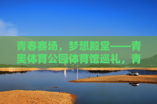 青春赛场,梦想殿堂——青奥体育公园体育馆巡礼,青春赛场,梦想殿堂——青奥体育公园体育馆巡礼