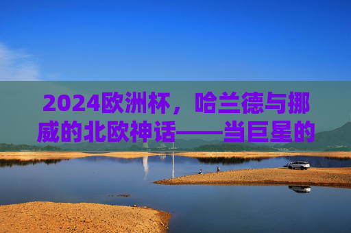 2024欧洲杯,哈兰德与挪威的北欧神话——当巨星的锋芒照亮足球梦想,北欧神话闪耀欧洲杯,哈兰德锋芒照亮挪威足球梦想