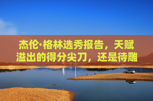 杰伦·格林选秀报告,天赋溢出的得分尖刀,还是待雕琢的璞玉?杰伦·格林,天赋尖刀与待琢璞玉