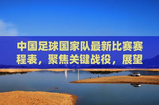 中国足球国家队最新比赛赛程表，聚焦关键战役，展望未来征程，中国足球国家队最新赛程，聚焦关键战役，展望未来征程