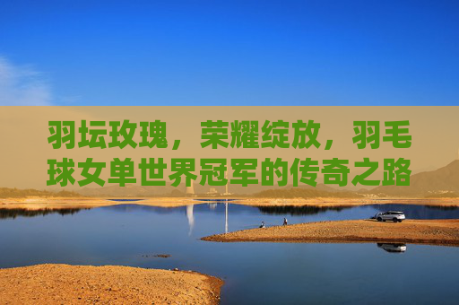 羽坛玫瑰,荣耀绽放,羽毛球女单世界冠军的传奇之路,羽坛玫瑰,羽毛球女单世界冠军的传奇之路