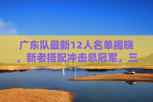 广东队最新12人名单揭晓，新老搭配冲击总冠军，三大看点解析，广东队最新12人名单揭晓，新老搭配冲击总冠军，三大看点解析