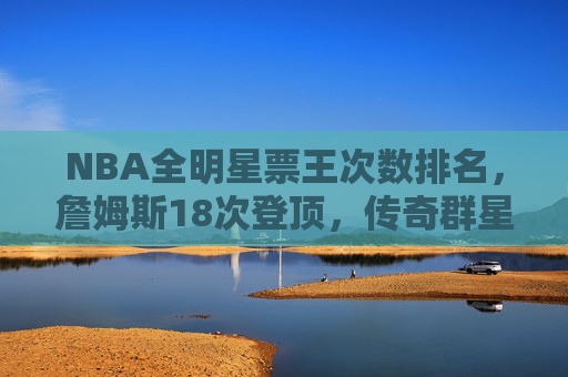 NBA全明星票王次数排名，詹姆斯18次登顶，传奇群星书写球迷热爱篇章，NBA全明星票王次数排名，詹姆斯18次登顶，传奇群星书写球迷热爱篇章