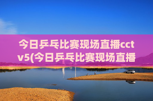 今日乒乓比赛现场直播cctv5(今日乒乓比赛现场直播cctv5)