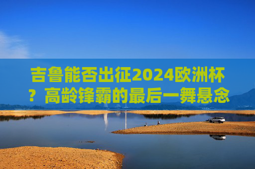 吉鲁能否出征2024欧洲杯？高龄锋霸的最后一舞悬念揭晓？吉鲁2024欧洲杯悬念揭晓，高龄锋霸最后一舞将上演