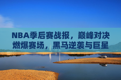NBA季后赛战报，巅峰对决燃爆赛场，黑马逆袭与巨星闪耀并存，NBA季后赛巅峰对决战报，燃爆赛场，黑马逆袭与巨星闪耀并存