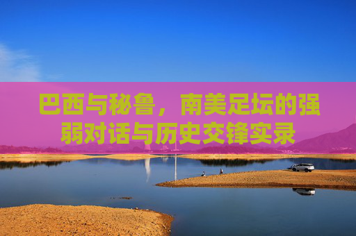 巴西与秘鲁,南美足坛的强弱对话与历史交锋实录