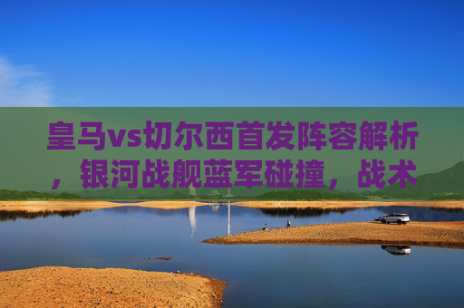 皇马vs切尔西首发阵容解析,银河战舰蓝军碰撞,战术博弈成焦点,银河战舰vs蓝军,皇马切尔西首发解析与战术博弈