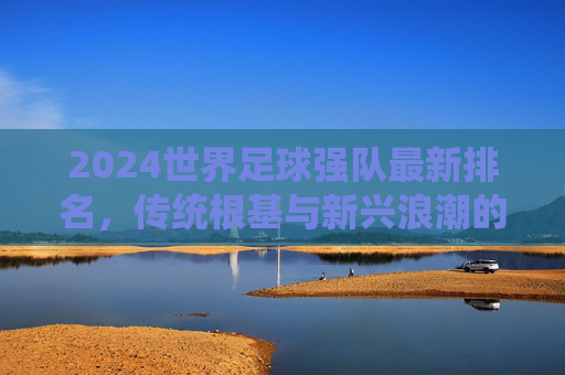 2024世界足球强队最新排名,传统根基与新兴浪潮的碰撞,2024世界足球强队最新排名,传统根基与新兴浪潮的碰撞