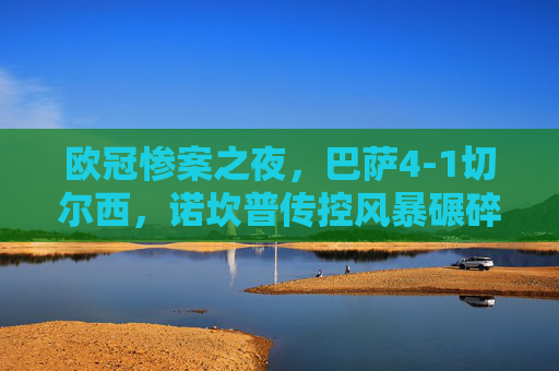 欧冠惨案之夜,巴萨4-1切尔西,诺坎普传控风暴碾碎蓝军希望,欧冠惨案,巴萨诺坎普传控风暴4-1碾碎蓝军希望