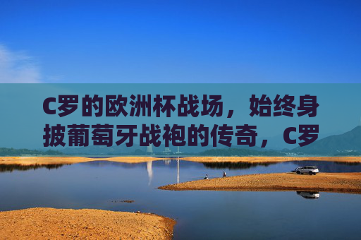 C罗的欧洲杯战场，始终身披葡萄牙战袍的传奇，C罗，身披葡萄牙战袍的欧洲杯传奇