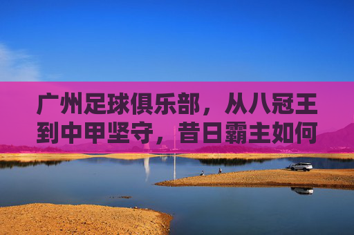广州足球俱乐部,从八冠王到中甲坚守,昔日霸主如何破局重生?广州队,八冠王的中甲坚守与破局重生