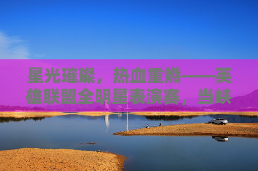 星光璀璨,热血重燃——英雄联盟全明星表演赛,当峡谷传奇再度相遇,英雄联盟全明星,星光重燃,峡谷传奇再相遇