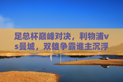 足总杯巅峰对决，利物浦vs曼城，双雄争霸谁主沉浮？足总杯巅峰对决，利物浦曼城双雄争霸谁主沉浮？