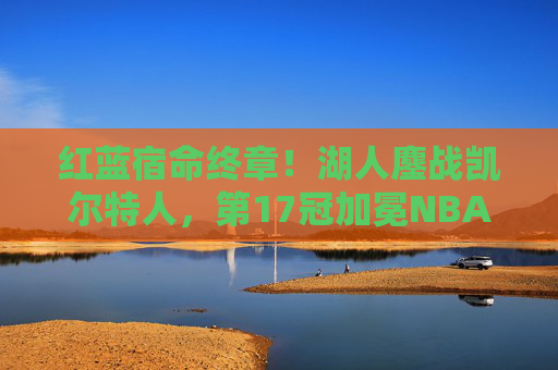 红蓝宿命终章！湖人鏖战凯尔特人，第17冠加冕NBA之巅，红蓝宿命终章！湖人鏖战凯尔特人加冕第17冠NBA之巅