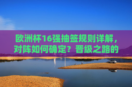 欧洲杯16强抽签规则详解,对阵如何确定?晋级之路的起点,欧洲杯16强抽签规则详解,对阵确定与晋级之路起点