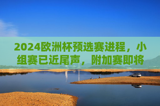 2024欧洲杯预选赛进程，小组赛已近尾声，附加赛即将开启，2024欧洲杯预选赛小组赛近尾声 附加赛即将开启