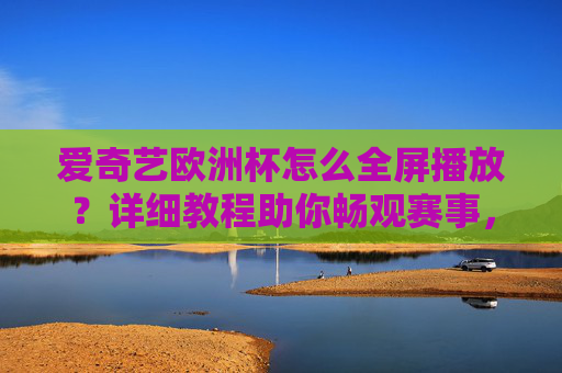 爱奇艺欧洲杯怎么全屏播放？详细教程助你畅观赛事，爱奇艺欧洲杯全屏播放教程